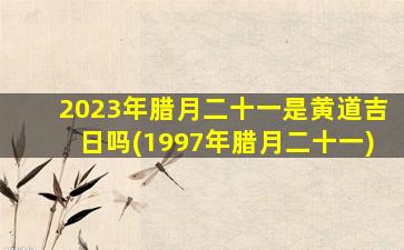 2023年腊月二十一是黄道吉日吗(1997年腊月二十一)