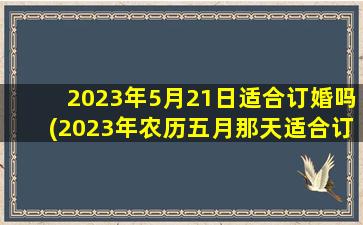 2023年5月21日适合订婚吗(2023年农历五月那天适合订婚)