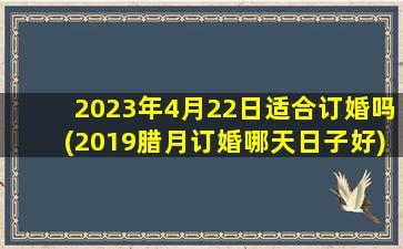 2023年4月22日适合订婚吗(2019腊月订婚哪天日子好)