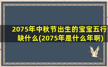 2075年中秋节出生的宝宝五行缺什么(2075年是什么年啊)