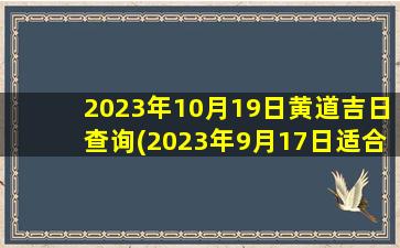 2023年10月19日黄道吉日查询(2023年9月17日适合搬家居住)