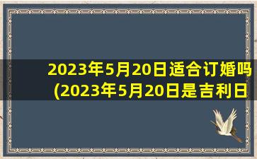 2023年5月20日适合订婚吗(2023年5月20日是吉利日子吗)