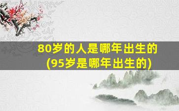 80岁的人是哪年出生的(95岁是哪年出生的)