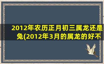 2012年农历正月初三属龙还是兔(2012年3月的属龙的好不好)