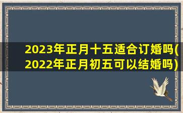 2023年正月十五适合订婚吗(2022年正月初五可以结婚吗)