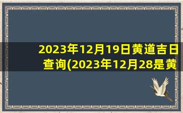 2023年12月19日黄道吉日查询(2023年12月28是黄道吉日吗)