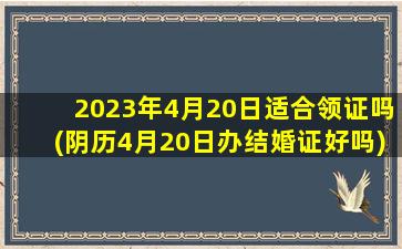 2023年4月20日适合领证吗(阴历4月20日办结婚证好吗)