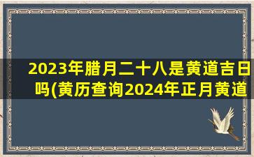 2023年腊月二十八是黄道吉日吗(黄历查询2024年正月黄道吉日结婚)