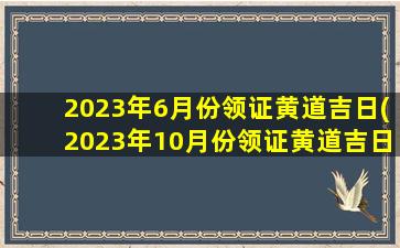 <b>2023年6月份领证黄道吉日(2023年10月份领证黄道吉日)</b>