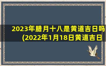 2023年腊月十八是黄道吉日吗(2022年1月18日黄道吉日)