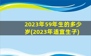 2023年59年生的多少岁(2023年适宜生子)