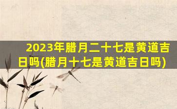 2023年腊月二十七是黄道吉日吗(腊月十七是黄道吉日吗)