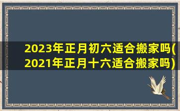 2023年正月初六适合搬家吗(2021年正月十六适合搬家吗)