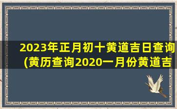 2023年正月初十黄道吉日查询(黄历查询2020一月份黄道吉日)