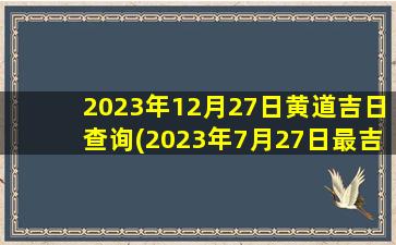 2023年12月27日黄道吉日查询(2023年7月27日最吉利的日子)