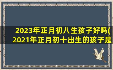 2023年正月初八生孩子好吗(2021年正月初十出生的孩子是什么命)