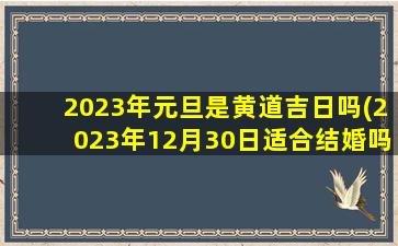 <b>2023年元旦是黄道吉日吗(2023年12月30日适合结婚吗)</b>