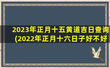 2023年正月十五黄道吉日查询(2022年正月十六日子好不好)