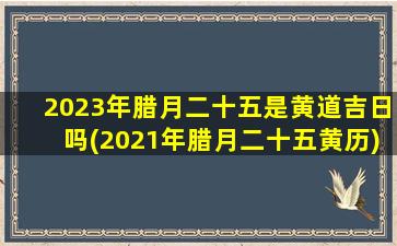 2023年腊月二十五是黄道吉日吗(2021年腊月二十五黄历)