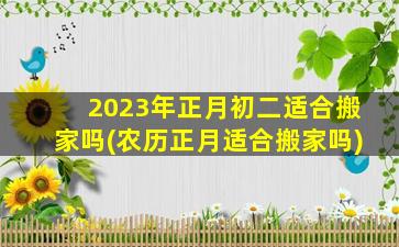 2023年正月初二适合搬家吗(农历正月适合搬家吗)