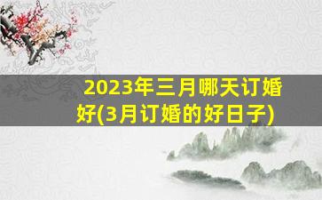 2023年三月哪天订婚好(3月订婚的好日子)