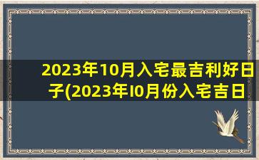 2023年10月入宅最吉利好日子(2023年I0月份入宅吉日)