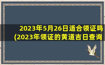 2023年5月26日适合领证吗(2023年领证的黄道吉日查询)