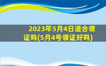 2023年5月4日适合领证吗(5月4号领证好吗)