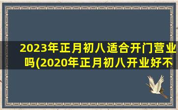 2023年正月初八适合开门营业吗(2020年正月初八开业好不好)