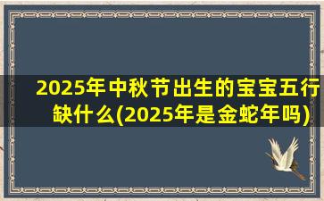 2025年中秋节出生的宝宝五行缺什么(2025年是金蛇年吗)