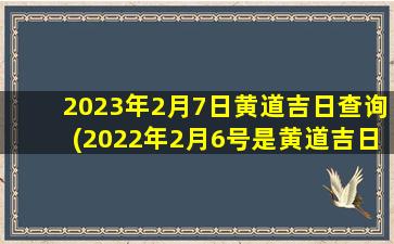 2023年2月7日黄道吉日查询(2022年2月6号是黄道吉日吗)