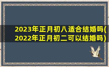 2023年正月初八适合结婚吗(2022年正月初二可以结婚吗)