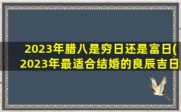 2023年腊八是穷日还是富日(2023年最适合结婚的良辰吉日)