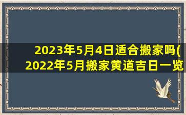 2023年5月4日适合搬家吗(2022年5月搬家黄道吉日一览表)