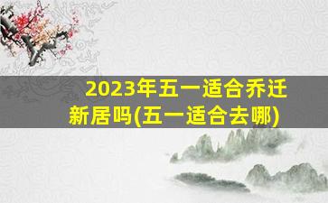 2023年五一适合乔迁新居吗(五一适合去哪)