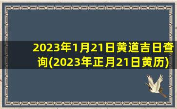 2023年1月21日黄道吉日查询(2023年正月21日黄历)