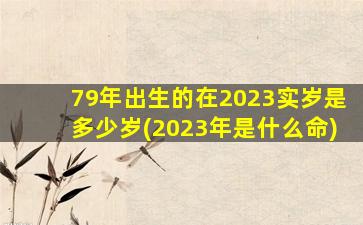 79年出生的在2023实岁是多少岁(2023年是什么命)