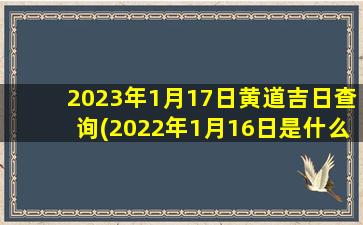 2023年1月17日黄道吉日查询(2022年1月16日是什么日子)