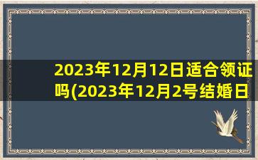 2023年12月12日适合领证吗(2023年12月2号结婚日子好吗)