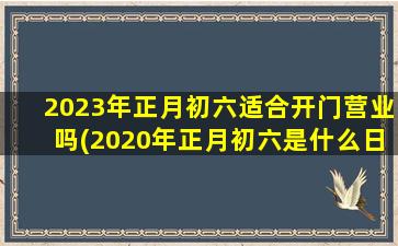 2023年正月初六适合开门营业吗(2020年正月初六是什么日子)