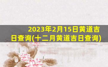 2023年2月15日黄道吉日查询(十二月黄道吉日查询)