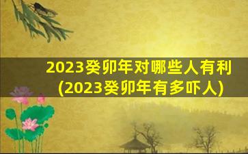 2023癸卯年对哪些人有利(2023癸卯年有多吓人)