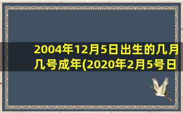 2004年12月5日出生的几月几号成年(2020年2月5号日出生)