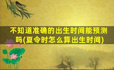 不知道准确的出生时间能预测吗(夏令时怎么算出生时间)