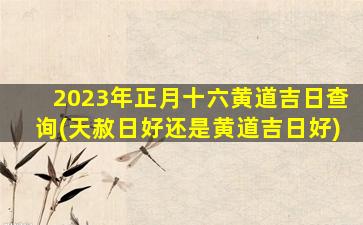 2023年正月十六黄道吉日查询(天赦日好还是黄道吉日好)