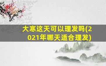 大寒这天可以理发吗(2021年哪天适合理发)