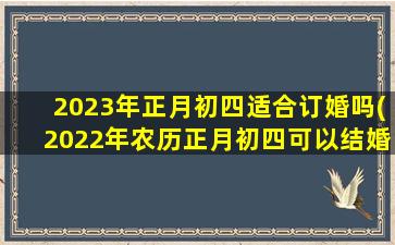 2023年正月初四适合订婚吗(2022年农历正月初四可以结婚吗)