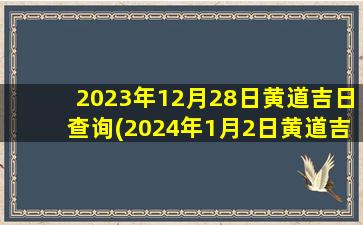 2023年12月28日黄道吉日查询(2024年1月2日黄道吉日查询)