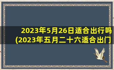 2023年5月26日适合出行吗(2023年五月二十六适合出门吗)