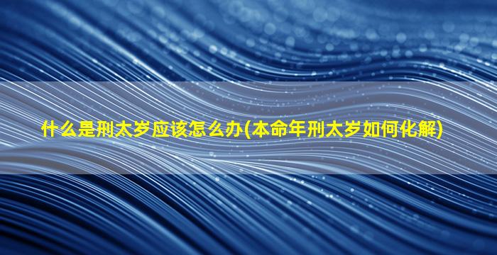 什么是刑太岁应该怎么办(本命年刑太岁如何化解)